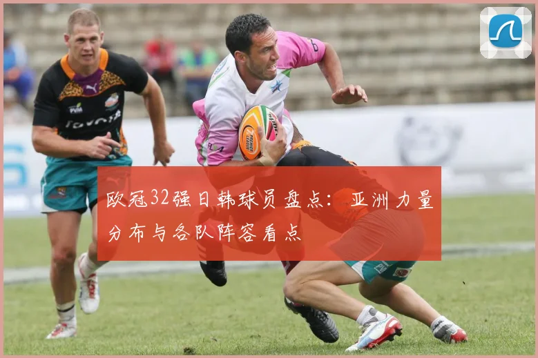 欧冠32强日韩球员盘点：亚洲力量分布与各队阵容看点