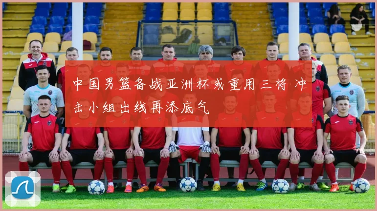 中国男篮备战亚洲杯或重用三将 冲击小组出线再添底气