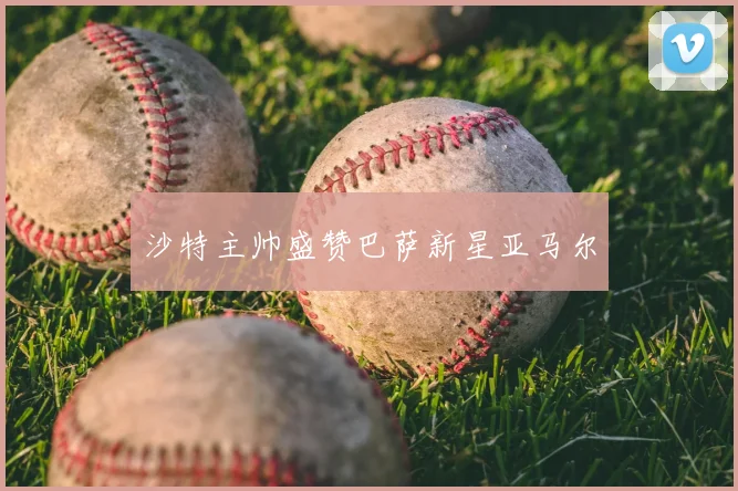 沙特主帅盛赞巴萨新星亚马尔