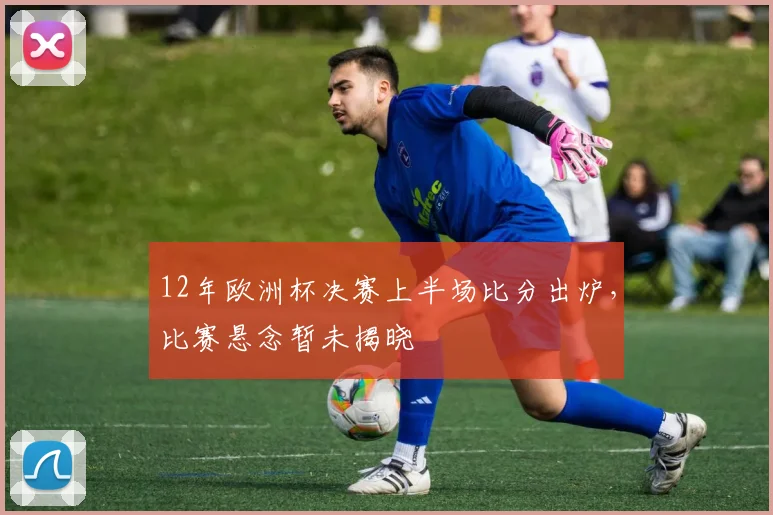 12年欧洲杯决赛上半场比分出炉,比赛悬念暂未揭晓