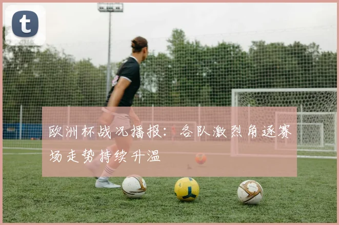 欧洲杯战况播报：各队激烈角逐赛场走势持续升温