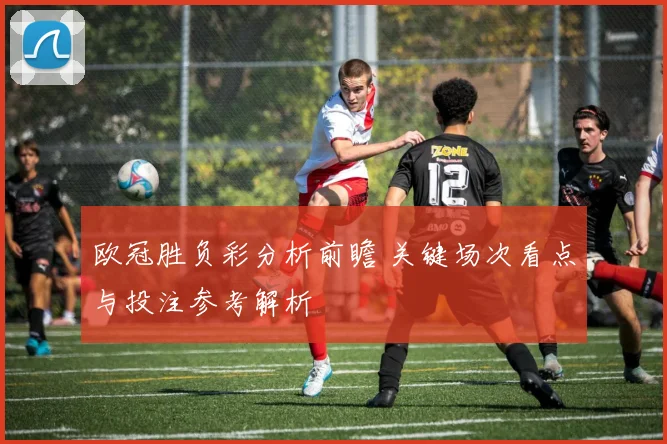 欧冠胜负彩分析前瞻 关键场次看点与投注参考解析