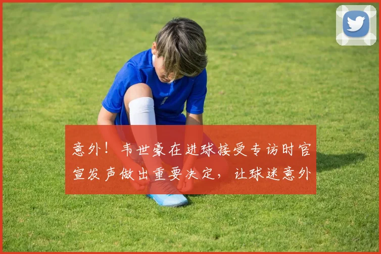意外!韦世豪在进球接受专访时官宣发声做出重要决定,让球迷意外
