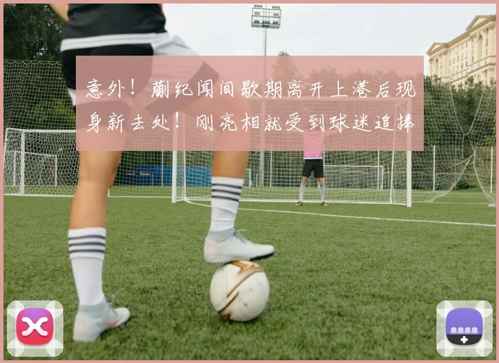 意外!蒯纪闻间歇期离开上港后现身新去处!刚亮相就受到球迷追捧_中超_赛季_前腰