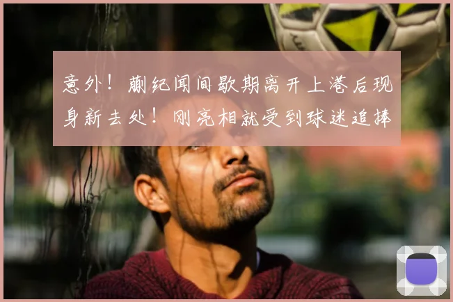 意外!蒯纪闻间歇期离开上港后现身新去处!刚亮相就受到球迷追捧_中超_赛季_前腰