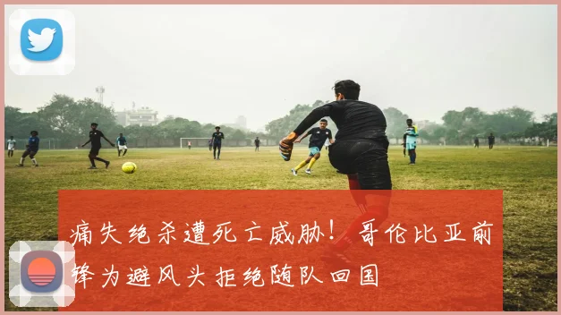 痛失绝杀遭死亡威胁！哥伦比亚前锋为避风头拒绝随队回国