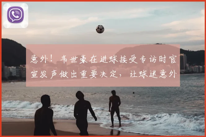 意外!韦世豪在进球接受专访时官宣发声做出重要决定,让球迷意外