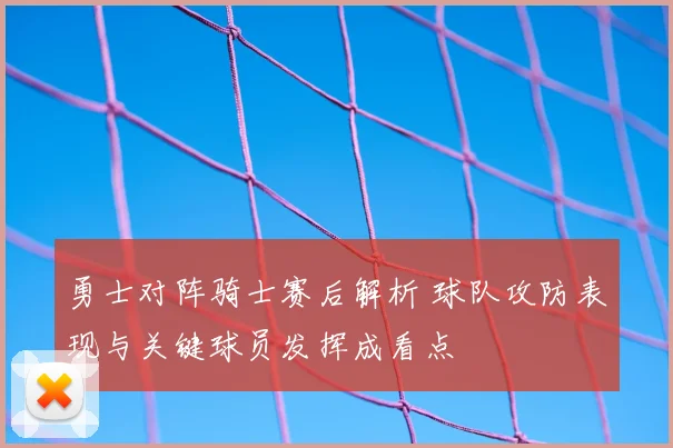 勇士对阵骑士赛后解析 球队攻防表现与关键球员发挥成看点
