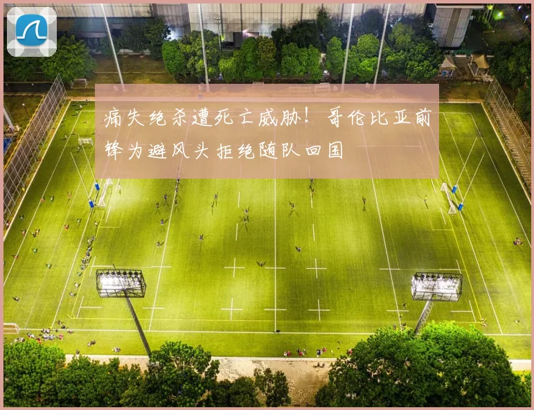 痛失绝杀遭死亡威胁！哥伦比亚前锋为避风头拒绝随队回国