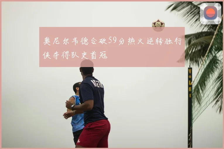 奥尼尔韦德合砍59分热火逆转独行侠夺得队史首冠