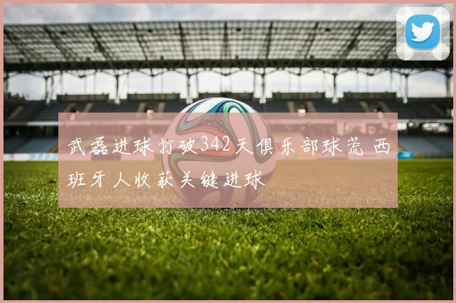 武磊进球打破342天俱乐部球荒 西班牙人收获关键进球