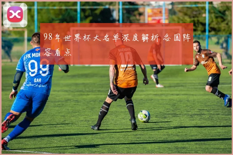 98年世界杯大名单深度解析 各国阵容看点